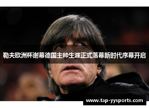 勒夫欧洲杯谢幕德国主帅生涯正式落幕新时代序幕开启