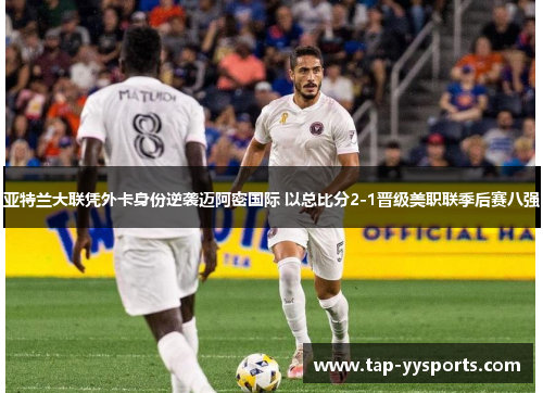 亚特兰大联凭外卡身份逆袭迈阿密国际 以总比分2-1晋级美职联季后赛八强 亚特兰大联凭外卡身份逆袭迈阿密国际 以总比分2-1晋级美职联季后赛八强