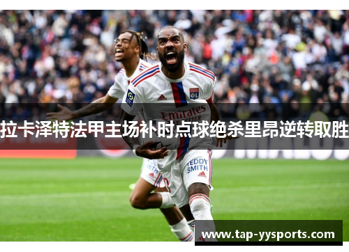 拉卡泽特法甲主场补时点球绝杀里昂逆转取胜
