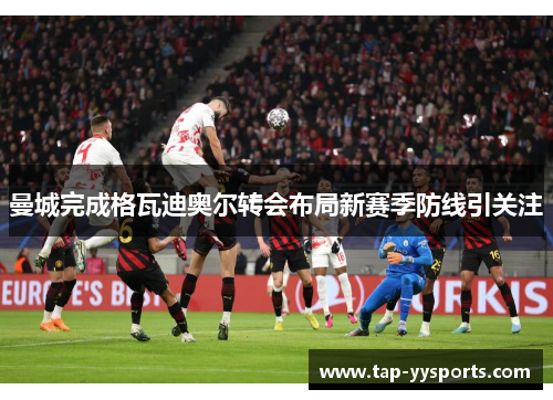 曼城完成格瓦迪奥尔转会布局新赛季防线引关注 曼城完成格瓦迪奥尔转会布局新赛季防线引关注